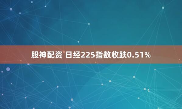股神配资 日经225指数收跌0.51%