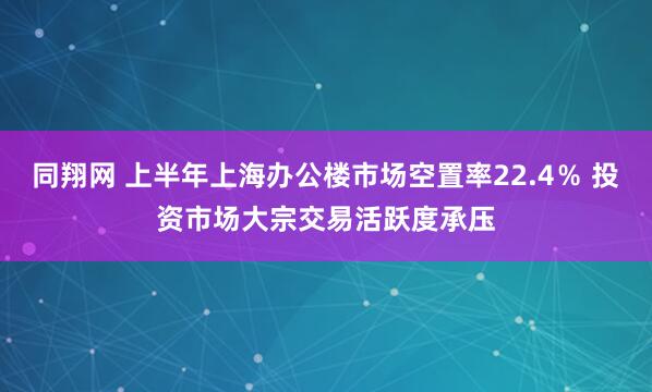 同翔网 上半年上海办公楼市场空置率22.4％ 投资市场大宗交易活跃度承压