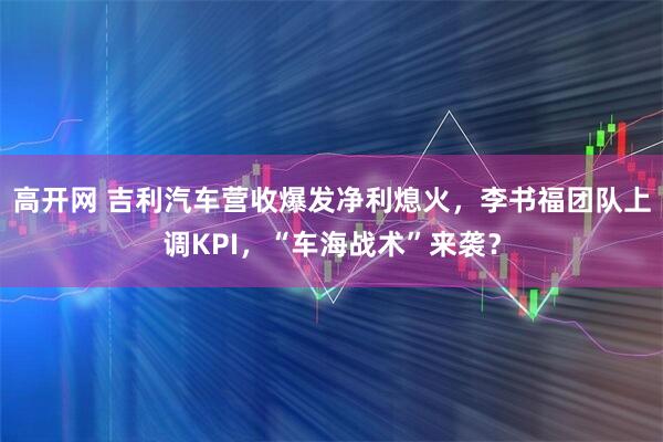 高开网 吉利汽车营收爆发净利熄火，李书福团队上调KPI，“车海战术”来袭？