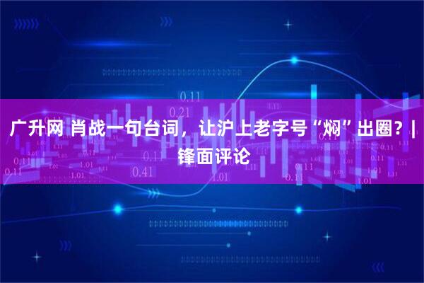 广升网 肖战一句台词，让沪上老字号“焖”出圈？| 锋面评论