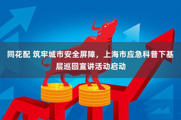 同花配 筑牢城市安全屏障，上海市应急科普下基层巡回宣讲活动启动