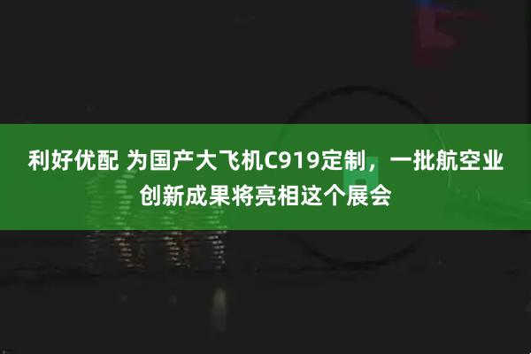 利好优配 为国产大飞机C919定制，一批航空业创新成果将亮相这个展会