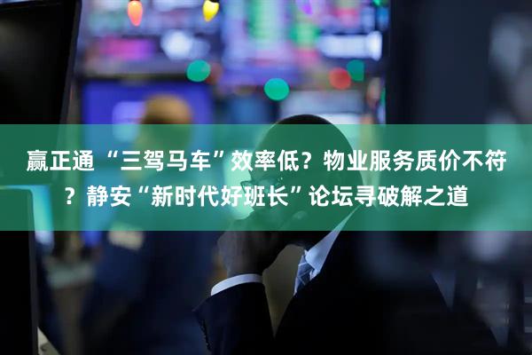 赢正通 “三驾马车”效率低？物业服务质价不符？静安“新时代好班长”论坛寻破解之道