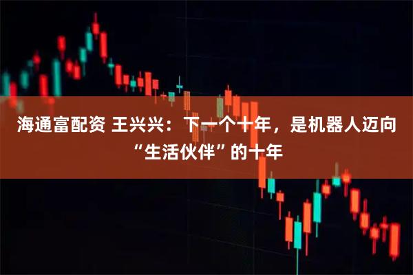 海通富配资 王兴兴：下一个十年，是机器人迈向“生活伙伴”的十年
