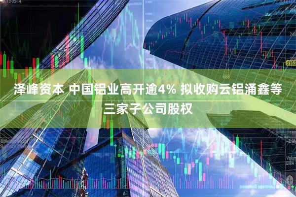 泽峰资本 中国铝业高开逾4% 拟收购云铝涌鑫等三家子公司股权