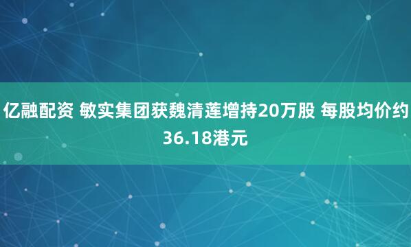 亿融配资 敏实集团获魏清莲增持20万股 每股均价约36.18港元