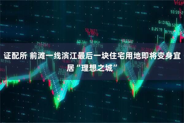 证配所 前滩一线滨江最后一块住宅用地即将变身宜居“理想之城”