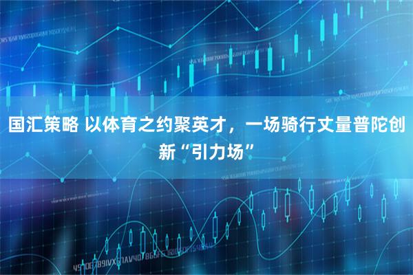 国汇策略 以体育之约聚英才，一场骑行丈量普陀创新“引力场”