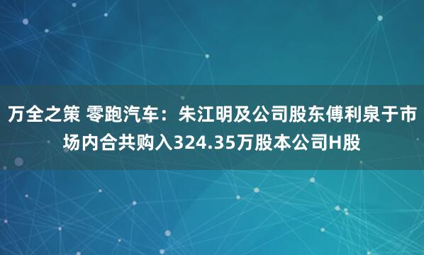 万全之策 零跑汽车：朱江明及公司股东傅利泉于市场内合共购入324.35万股本公司H股