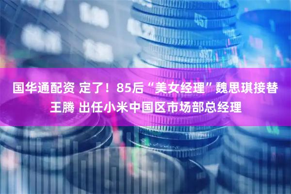 国华通配资 定了！85后“美女经理”魏思琪接替王腾 出任小米中国区市场部总经理