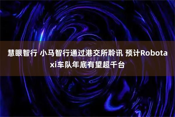 慧眼智行 小马智行通过港交所聆讯 预计Robotaxi车队年底有望超千台