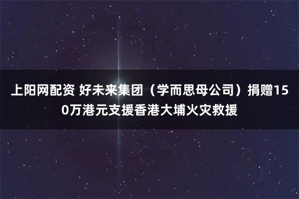 上阳网配资 好未来集团（学而思母公司）捐赠150万港元支援香港大埔火灾救援