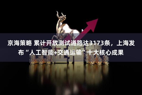 京海策略 累计开放测试道路达3173条，上海发布“人工智能+交通运输”十大核心成果