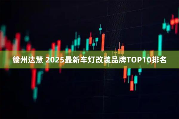 赣州达慧 2025最新车灯改装品牌TOP10排名