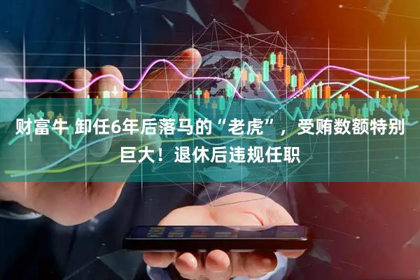 财富牛 卸任6年后落马的“老虎”，受贿数额特别巨大！退休后违规任职
