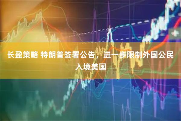 长盈策略 特朗普签署公告，进一步限制外国公民入境美国