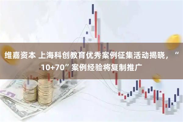 维嘉资本 上海科创教育优秀案例征集活动揭晓，“10+70”案例经验将复制推广