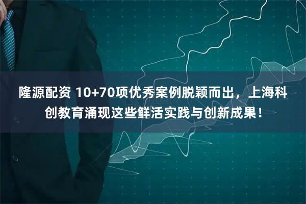 隆源配资 10+70项优秀案例脱颖而出，上海科创教育涌现这些鲜活实践与创新成果！