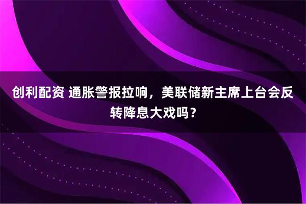 创利配资 通胀警报拉响，美联储新主席上台会反转降息大戏吗？