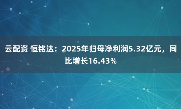 云配资 恒铭达：2025年归母净利润5.32亿元，同比增长16.43%