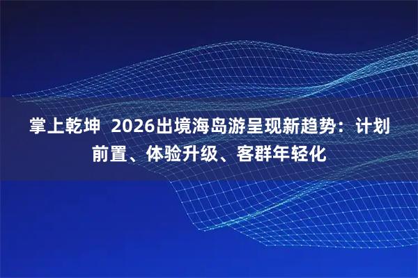 掌上乾坤  2026出境海岛游呈现新趋势：计划前置、体验升级、客群年轻化
