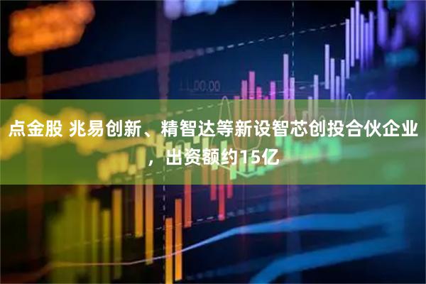 点金股 兆易创新、精智达等新设智芯创投合伙企业，出资额约15亿