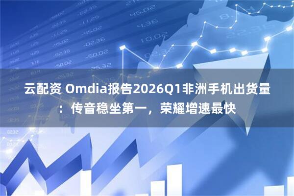 云配资 Omdia报告2026Q1非洲手机出货量：传音稳坐第一，荣耀增速最快