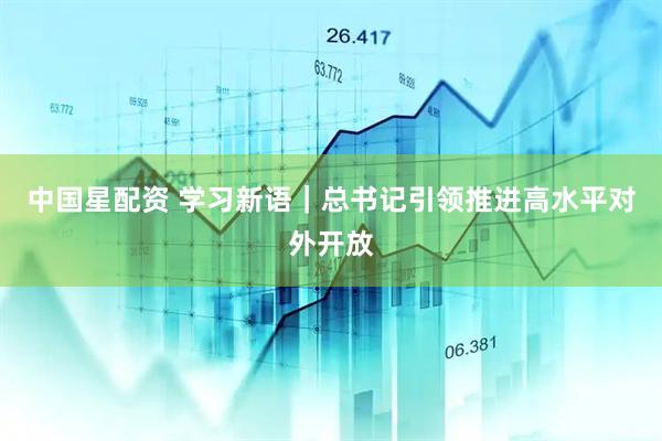 中国星配资 学习新语｜总书记引领推进高水平对外开放